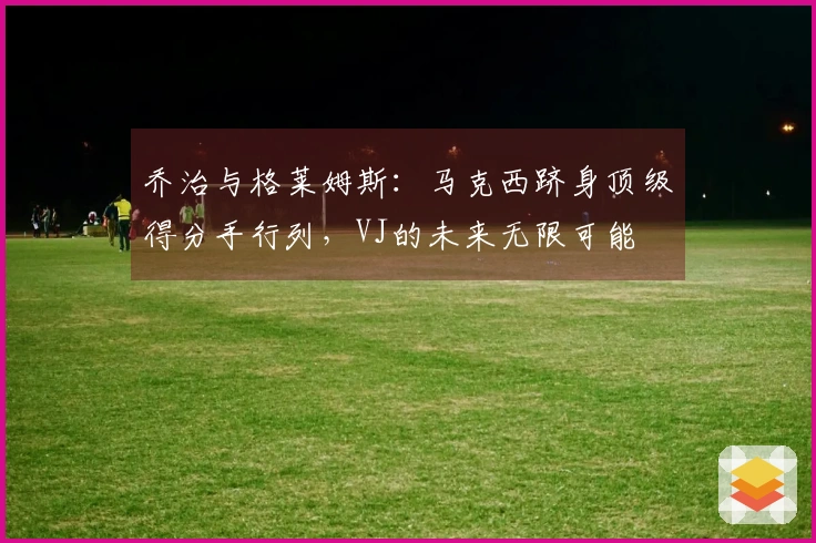 乔治与格莱姆斯:马克西跻身顶级得分手行列,VJ的未来无限可能